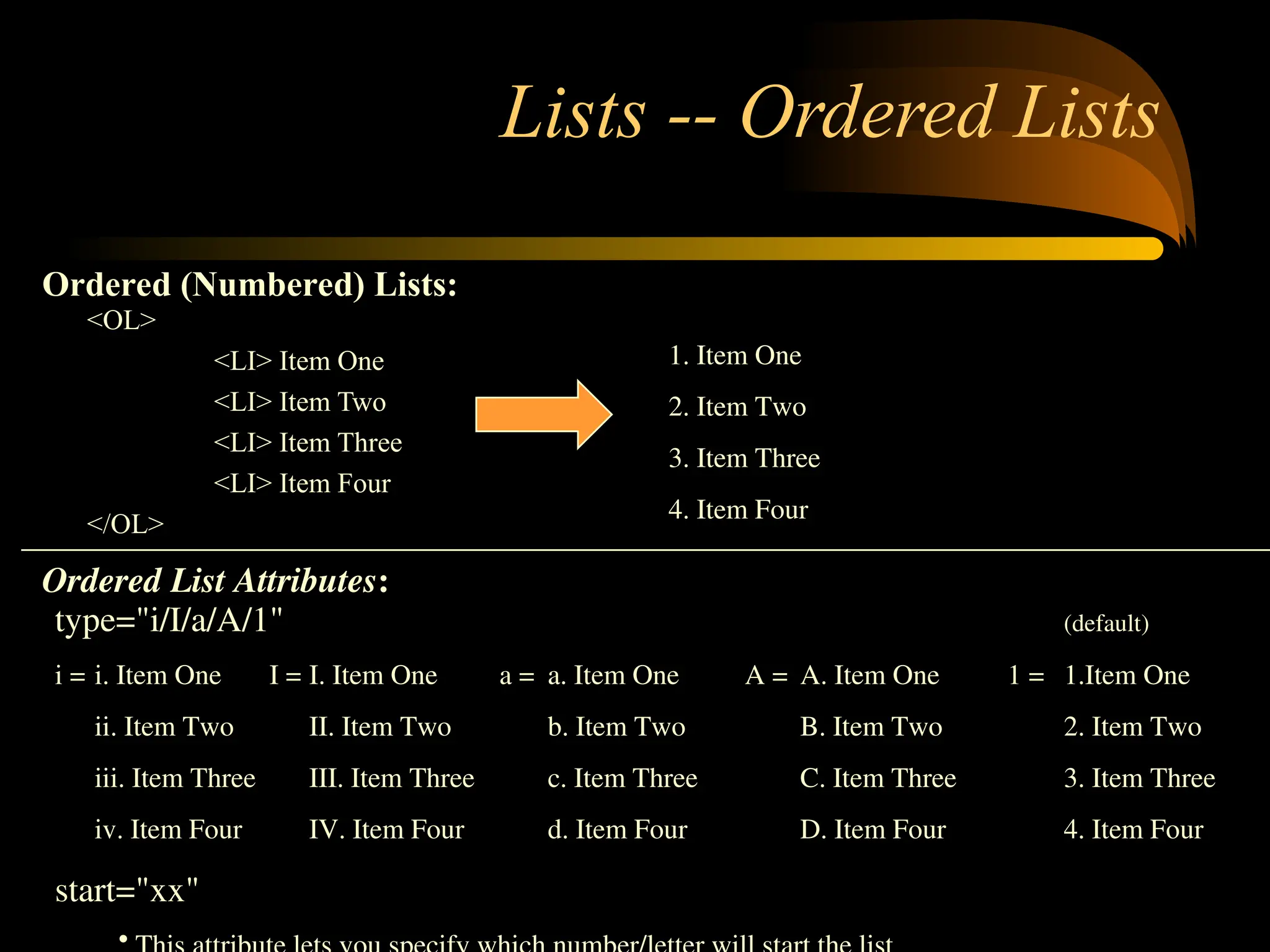 Lists -- Ordered Lists
<OL>
<LI> Item One
<LI> Item Two
<LI> Item Three
<LI> Item Four
</OL>
1. Item One
2. Item Two
3. Item Three
4. Item Four
type="i/I/a/A/1" (default)
i = i. Item One I = I. Item One a = a. Item One A = A. Item One 1 = 1.Item One
ii. Item Two II. Item Two b. Item Two B. Item Two 2. Item Two
iii. Item Three III. Item Three c. Item Three C. Item Three 3. Item Three
iv. Item Four IV. Item Four d. Item Four D. Item Four 4. Item Four
start="xx"
•
Ordered (Numbered) Lists:
Ordered List Attributes:
 