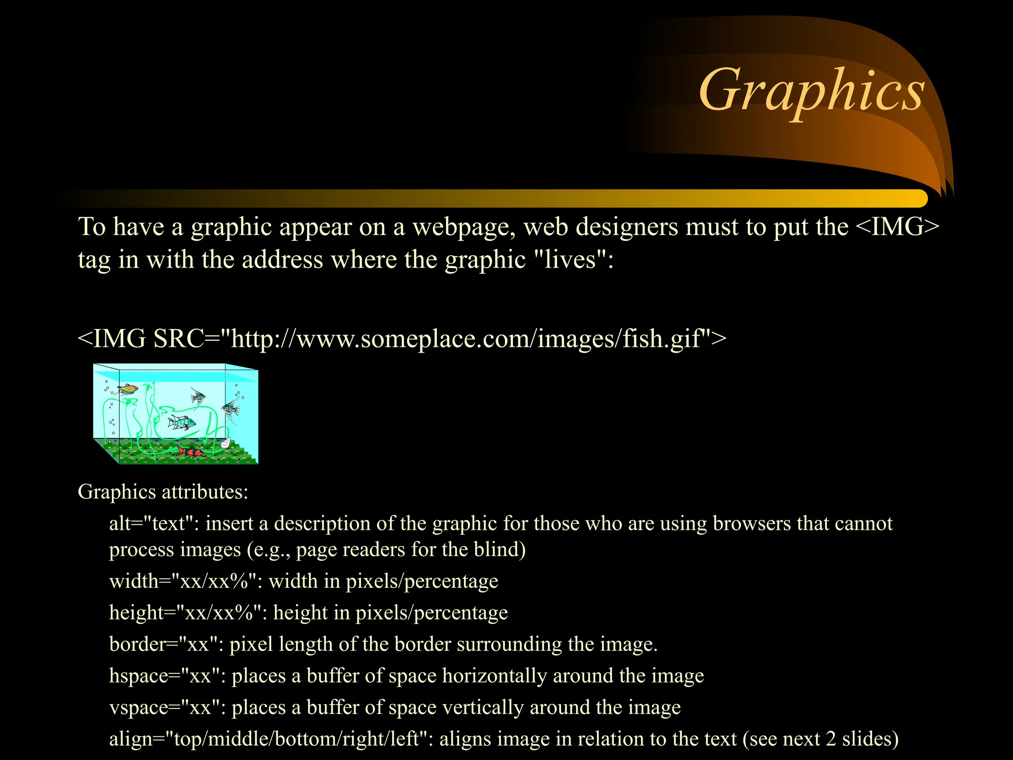 Graphics
To have a graphic appear on a webpage, web designers must to put the <IMG>
tag in with the address where the graphic "lives":
<IMG SRC="http://www.someplace.com/images/fish.gif">
Graphics attributes:
alt="text": insert a description of the graphic for those who are using browsers that cannot
process images (e.g., page readers for the blind)
width="xx/xx%": width in pixels/percentage
height="xx/xx%": height in pixels/percentage
border="xx": pixel length of the border surrounding the image.
hspace="xx": places a buffer of space horizontally around the image
vspace="xx": places a buffer of space vertically around the image
align="top/middle/bottom/right/left": aligns image in relation to the text (see next 2 slides)
 