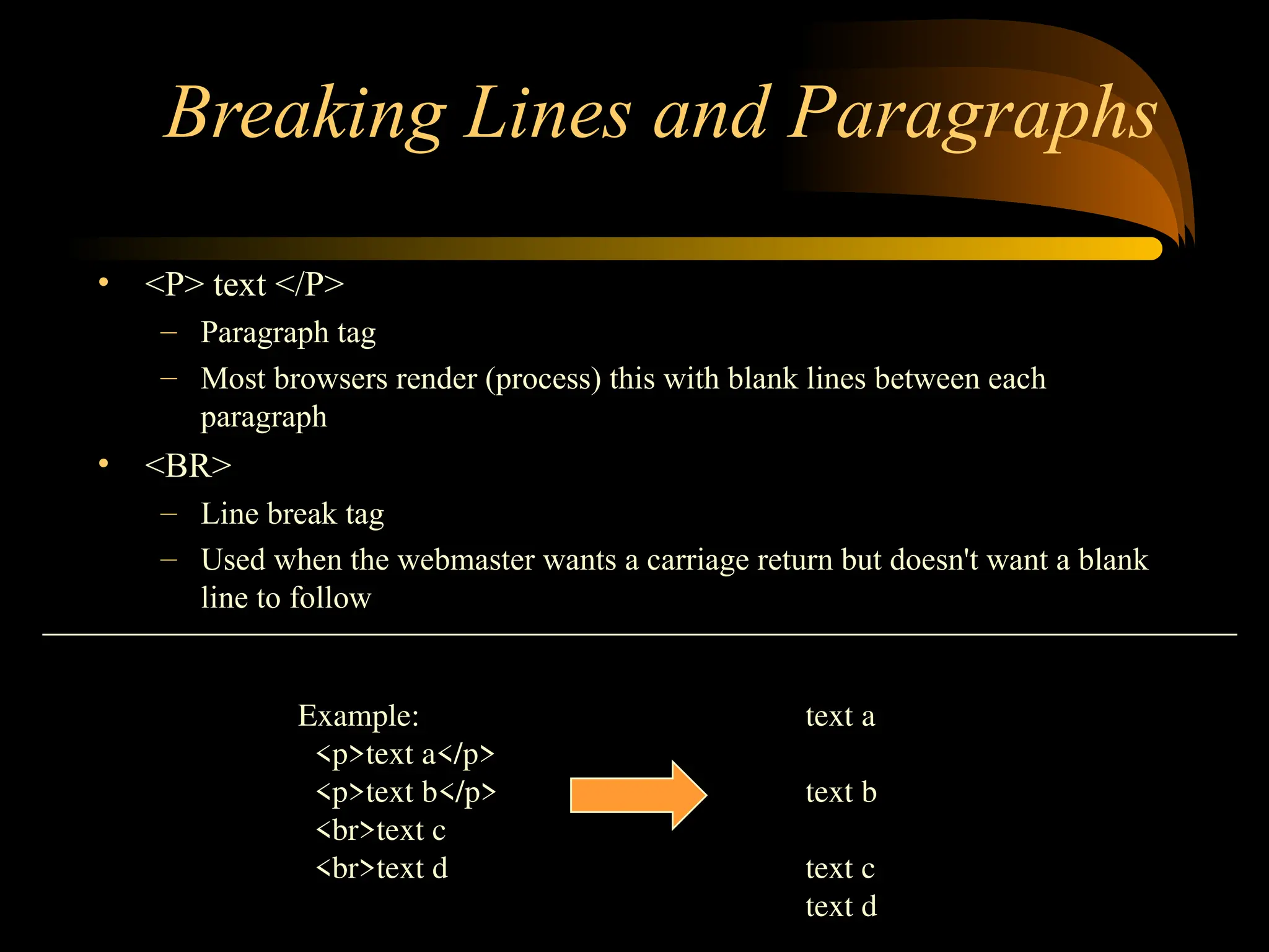 Breaking Lines and Paragraphs
• <P> text </P>
– Paragraph tag
– Most browsers render (process) this with blank lines between each
paragraph
• <BR>
– Line break tag
– Used when the webmaster wants a carriage return but doesn't want a blank
line to follow
Example: text a
<p>text a</p>
<p>text b</p> text b
<br>text c
<br>text d text c
text d
 