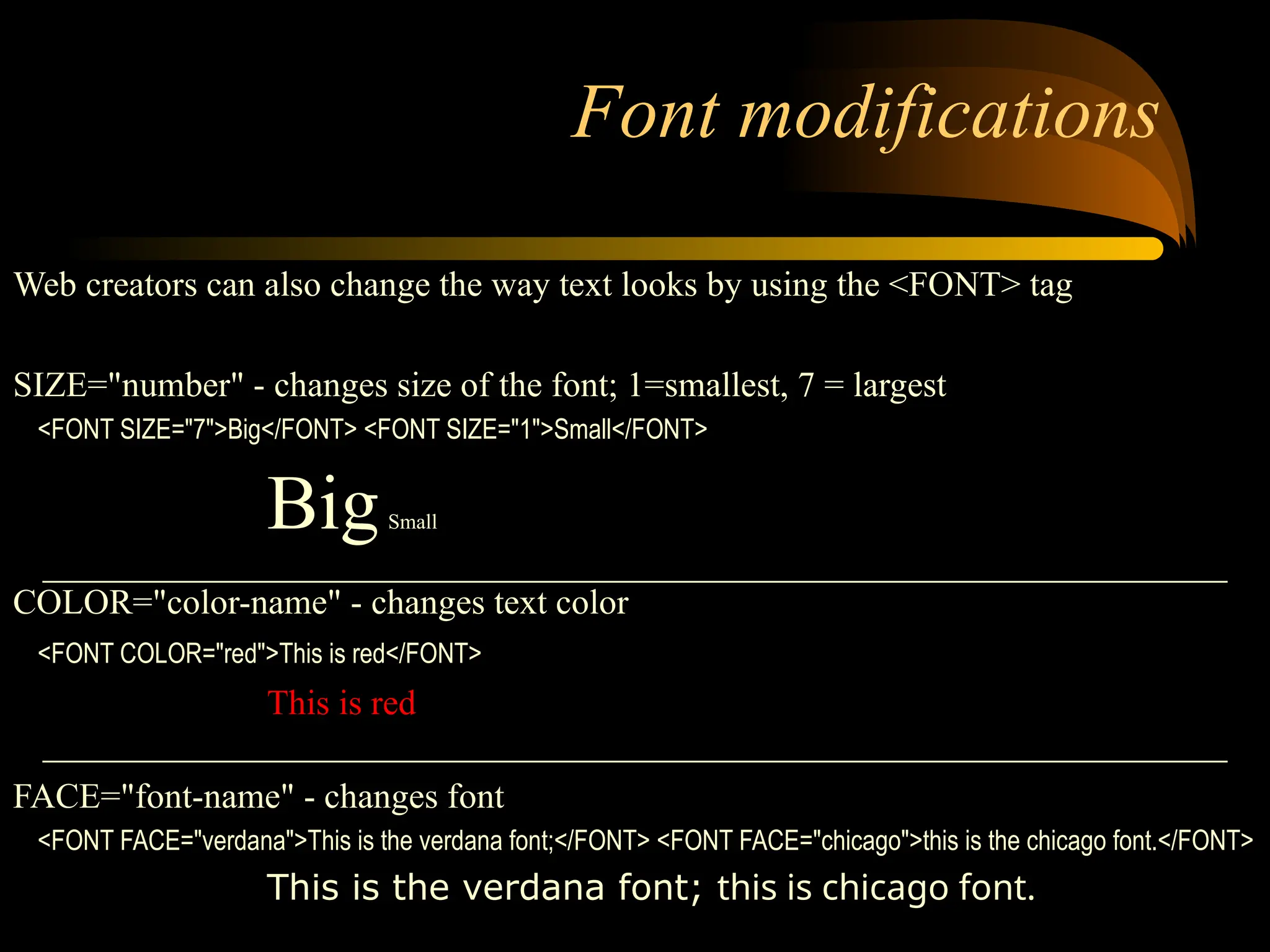 Font modifications
Web creators can also change the way text looks by using the <FONT> tag
SIZE="number" - changes size of the font; 1=smallest, 7 = largest
<FONT SIZE="7">Big</FONT> <FONT SIZE="1">Small</FONT>
BigSmall
COLOR="color-name" - changes text color
<FONT COLOR="red">This is red</FONT>
This is red
FACE="font-name" - changes font
<FONT FACE="verdana">This is the verdana font;</FONT> <FONT FACE="chicago">this is the chicago font.</FONT>
This is the verdana font; this is chicago font.
 