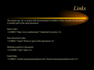 Links
The anchor tag <A> is used to link one document to another or from one part of a document
to another part of the same document.
Basic Links:
<A HREF="http://www.stanford.edu/">Stanford University</A>
Inter-document Links:
<A HREF="#spot">Point to 'spot' in this document</A>
Defining a point in a document:
<A NAME="spot">Spot</A>
Email links:
<A HREF="mailto:someone@somehost.com">Email someone@somehost.com</A>
 