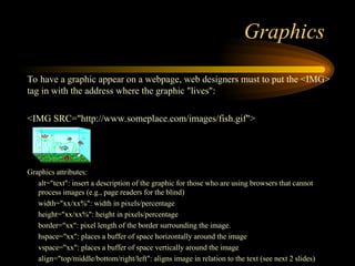 Graphics
To have a graphic appear on a webpage, web designers must to put the <IMG>
tag in with the address where the graphic "lives":
<IMG SRC="http://www.someplace.com/images/fish.gif">
Graphics attributes:
alt="text": insert a description of the graphic for those who are using browsers that cannot
process images (e.g., page readers for the blind)
width="xx/xx%": width in pixels/percentage
height="xx/xx%": height in pixels/percentage
border="xx": pixel length of the border surrounding the image.
hspace="xx": places a buffer of space horizontally around the image
vspace="xx": places a buffer of space vertically around the image
align="top/middle/bottom/right/left": aligns image in relation to the text (see next 2 slides)
 