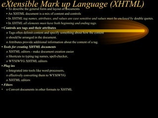 eXtensible Mark up Language (XHTML)
• To describe the general form and layout of documents
• An XHTML document is a mix of content and controls
• In XHTML tag names, attributes, and values are case sensitive and values must be enclosed by double quotes.
• In XHTML all elements must have both beginning and ending tags.
• Controls are tags and their attributes
o Tags often delimit content and specify something about how the content
o should be arranged in the document.
o Attributes provide additional information about the content of a tag.
• Tools for creating XHTML documents
o XHTML editors - make document creation easier
o Shortcuts to typing tag names, spell-checker,
o WYSIWYG XHTML editors
• Plug ins
o Integrated into tools like word processors,
o effectively converting them to WYSIWYG
o XHTML editors
• Filters
• o Convert documents in other formats to XHTML
 