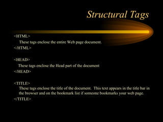 Structural Tags
<HTML>
These tags enclose the entire Web page document.
</HTML>
<HEAD>
These tags enclose the Head part of the document
</HEAD>
<TITLE>
These tags enclose the title of the document. This text appears in the title bar in
the browser and on the bookmark list if someone bookmarks your web page.
</TITLE>
 