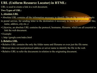 URL (Uniform Resource Locator) in HTML:
URL is used to create a link in a web document.
Two Types of URL:
1. Absolute URL
• Absolute URL contains all the information necessary to identify files on the internet (Example:
in postal service, for sending letter to the destination it necessary to have full information like,
name, address, city etc.,)
• Likewise, an absolute URL contains the protocol, hostname, filename, which are all essential to
link the web document.
• Example:
i. http://google.com/index.html
2. Relative URL
• Relative URL contains the only the folder name and filename or even just the file name.
• Browser does not need protocol address or server name to identify the file in the web.
• Relative URL to refer the documents in relation to the originating document.
 