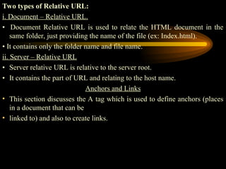 Two types of Relative URL:
i. Document – Relative URL.
• Document Relative URL is used to relate the HTML document in the
same folder, just providing the name of the file (ex: Index.html).
• It contains only the folder name and file name.
ii. Server – Relative URL
• Server relative URL is relative to the server root.
• It contains the part of URL and relating to the host name.
Anchors and Links
• This section discusses the A tag which is used to define anchors (places
in a document that can be
• linked to) and also to create links.
 
