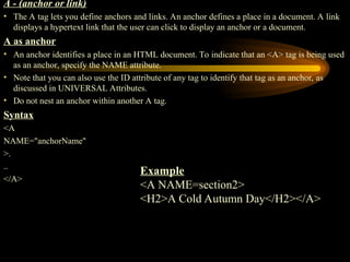 A - (anchor or link)
• The A tag lets you define anchors and links. An anchor defines a place in a document. A link
displays a hypertext link that the user can click to display an anchor or a document.
A as anchor
• An anchor identifies a place in an HTML document. To indicate that an <A> tag is being used
as an anchor, specify the NAME attribute.
• Note that you can also use the ID attribute of any tag to identify that tag as an anchor, as
discussed in UNIVERSAL Attributes.
• Do not nest an anchor within another A tag.
Syntax
<A
NAME="anchorName"
>.
..
</A>
Example
<A NAME=section2>
<H2>A Cold Autumn Day</H2></A>
 