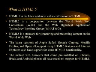 What is HTML 5
• HTML 5 is the latest and most enhanced version of HTML.
• HTML5 is a cooperation between the World Wide Web
Consortium (W3C) and the Web Hypertext Application
Technology Working Group (WHATWG).
• HTML5 is a standard for structuring and presenting content on the
World Wide Web.
• The latest versions of Apple Safari, Google Chrome, Mozilla
Firefox, and Opera all support many HTML5 features and Internet
Explorer, also have support for some HTML5 functionality.
• The mobile web browsers that come pre-installed on iPhones,
iPads, and Android phones all have excellent support for HTML5.
 