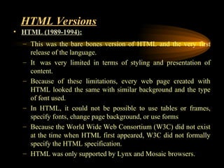 HTML Versions
• HTML (1989-1994):
– This was the bare bones version of HTML and the very first
release of the language.
– It was very limited in terms of styling and presentation of
content.
– Because of these limitations, every web page created with
HTML looked the same with similar background and the type
of font used.
– In HTML, it could not be possible to use tables or frames,
specify fonts, change page background, or use forms
– Because the World Wide Web Consortium (W3C) did not exist
at the time when HTML first appeared, W3C did not formally
specify the HTML specification.
– HTML was only supported by Lynx and Mosaic browsers.
 