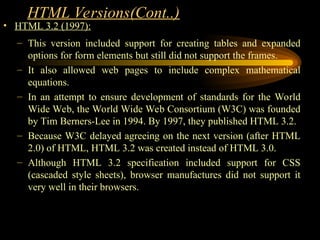 HTML Versions(Cont..)
• HTML 3.2 (1997):
– This version included support for creating tables and expanded
options for form elements but still did not support the frames.
– It also allowed web pages to include complex mathematical
equations.
– In an attempt to ensure development of standards for the World
Wide Web, the World Wide Web Consortium (W3C) was founded
by Tim Berners-Lee in 1994. By 1997, they published HTML 3.2.
– Because W3C delayed agreeing on the next version (after HTML
2.0) of HTML, HTML 3.2 was created instead of HTML 3.0.
– Although HTML 3.2 specification included support for CSS
(cascaded style sheets), browser manufactures did not support it
very well in their browsers.
 
