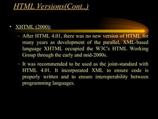 • XHTML (2000):
– After HTML 4.01, there was no new version of HTML for
many years as development of the parallel, XML-based
language XHTML occupied the W3C's HTML Working
Group through the early and mid-2000s.
– It was recommended to be used as the joint-standard with
HTML 4.01. It incorporated XML to ensure code is
properly written and to ensure interoperability between
programming languages.
HTML Versions(Cont..)
 