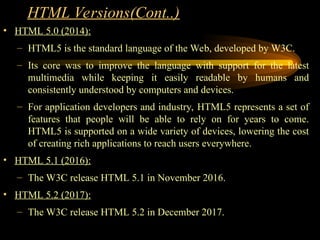 • HTML 5.0 (2014):
– HTML5 is the standard language of the Web, developed by W3C.
– Its core was to improve the language with support for the latest
multimedia while keeping it easily readable by humans and
consistently understood by computers and devices.
– For application developers and industry, HTML5 represents a set of
features that people will be able to rely on for years to come.
HTML5 is supported on a wide variety of devices, lowering the cost
of creating rich applications to reach users everywhere.
• HTML 5.1 (2016):
– The W3C release HTML 5.1 in November 2016.
• HTML 5.2 (2017):
– The W3C release HTML 5.2 in December 2017.
HTML Versions(Cont..)
 