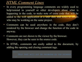 HTML Comment Lines
• In every programming language comments are widely used to
help/remind to yourself or other developers about what is
happening in the code, to make note of extra code that will be
added to the web application at a later date and notes to others
who may be working on the same project.
• Comments can be used anywhere in the code, they don’t
rendered by the browser and change the function of the code in
anyway.
• Comments are not shown to the viewer by the browser.
However, they can be seen in the source code.
• In HTML, comments are easily added to the document, by
adding the opening and closing comment tags.
 