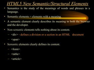HTML5 New Semantic/Structural Elements
• Semantics is the study of the meanings of words and phrases in a
language.
• Semantic elements = elements with a meaning.
• A semantic element clearly describes its meaning to both the browser
and the developer.
• Non-semantic elements tells nothing about its content.
– <div> - defines a division or a section in an HTML document
– <span>
• Semantic elements clearly defines its content.
– <form>
– <table>
– <article>
 