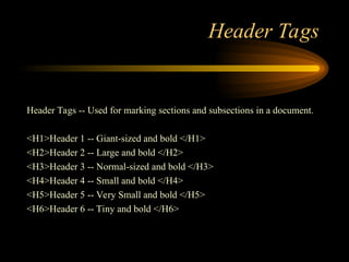 Header Tags
Header Tags -- Used for marking sections and subsections in a document.
<H1>Header 1 -- Giant-sized and bold </H1>
<H2>Header 2 -- Large and bold </H2>
<H3>Header 3 -- Normal-sized and bold </H3>
<H4>Header 4 -- Small and bold </H4>
<H5>Header 5 -- Very Small and bold </H5>
<H6>Header 6 -- Tiny and bold </H6>
 