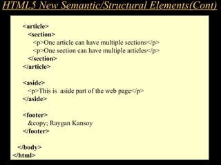 EXAMPLE – Structure & Content
<article>
<section>
<p>One article can have multiple sections</p>
<p>One section can have multiple articles</p>
</section>
</article>
<aside>
<p>This is aside part of the web page</p>
</aside>
<footer>
&copy; Raygan Kansoy
</footer>
</body>
</html>
HTML5 New Semantic/Structural Elements(Cont)
 