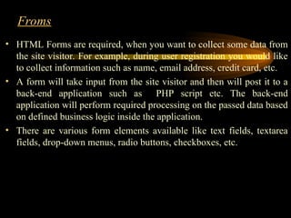 Froms
• HTML Forms are required, when you want to collect some data from
the site visitor. For example, during user registration you would like
to collect information such as name, email address, credit card, etc.
• A form will take input from the site visitor and then will post it to a
back-end application such as PHP script etc. The back-end
application will perform required processing on the passed data based
on defined business logic inside the application.
• There are various form elements available like text fields, textarea
fields, drop-down menus, radio buttons, checkboxes, etc.
 