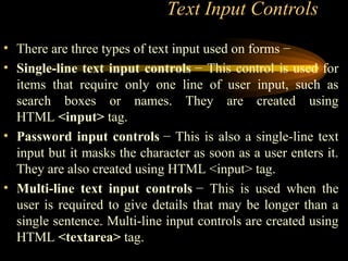 Text Input Controls
• There are three types of text input used on forms −
• Single-line text input controls − This control is used for
items that require only one line of user input, such as
search boxes or names. They are created using
HTML <input> tag.
• Password input controls − This is also a single-line text
input but it masks the character as soon as a user enters it.
They are also created using HTML <input> tag.
• Multi-line text input controls − This is used when the
user is required to give details that may be longer than a
single sentence. Multi-line input controls are created using
HTML <textarea> tag.
 