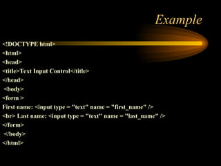 Example
<!DOCTYPE html>
<html>
<head>
<title>Text Input Control</title>
</head>
<body>
<form >
First name: <input type = "text" name = "first_name" />
<br> Last name: <input type = "text" name = "last_name" />
</form>
</body>
</html>
 