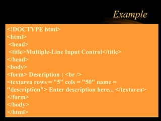 Example
<!DOCTYPE html>
<html>
<head>
<title>Multiple-Line Input Control</title>
</head>
<body>
<form> Description : <br />
<textarea rows = "5" cols = "50" name =
"description"> Enter description here... </textarea>
</form>
</body>
</html>
 