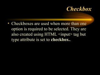 Checkbox
• Checkboxes are used when more than one
option is required to be selected. They are
also created using HTML <input> tag but
type attribute is set to checkbox..
 