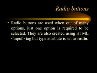 Radio buttons
• Radio buttons are used when out of many
options, just one option is required to be
selected. They are also created using HTML
<input> tag but type attribute is set to radio.
 
