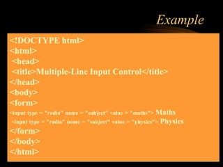 Example
<!DOCTYPE html>
<html>
<head>
<title>Multiple-Line Input Control</title>
</head>
<body>
<form>
<input type = "radio" name = "subject" value = "maths"> Maths
<input type = "radio" name = "subject" value = "physics"> Physics
</form>
</body>
</html>
 