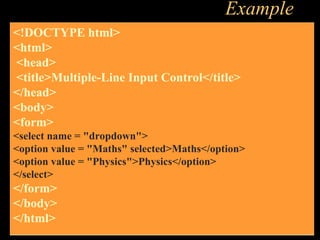 Example
<!DOCTYPE html>
<html>
<head>
<title>Multiple-Line Input Control</title>
</head>
<body>
<form>
<select name = "dropdown">
<option value = "Maths" selected>Maths</option>
<option value = "Physics">Physics</option>
</select>
</form>
</body>
</html>
 