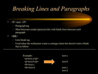 Breaking Lines and Paragraphs
• <P> text </P>
– Paragraph tag
– Most browsers render (process) this with blank lines between each
paragraph
• <BR>
– Line break tag
– Used when the webmaster wants a carriage return but doesn't want a blank
line to follow
Example: text a
<p>text a</p>
<p>text b</p> text b
<br>text c
<br>text d text c
text d
 