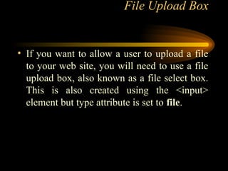 File Upload Box
• If you want to allow a user to upload a file
to your web site, you will need to use a file
upload box, also known as a file select box.
This is also created using the <input>
element but type attribute is set to file.
 