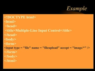 Example
<!DOCTYPE html>
<html>
<head>
<title>Multiple-Line Input Control</title>
</head>
<body>
<form>
<input type = "file" name = "fileupload" accept = "image/*" />
</form>
</body>
</html>
 