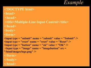 Example
<!DOCTYPE html>
<html>
<head>
<title>Multiple-Line Input Control</title>
</head>
<body>
<form>
<input type = "submit" name = "submit" value = "Submit" />
<input type = "reset" name = "reset" value = "Reset" />
<input type = "button" name = "ok" value = "OK" />
<input type = "image" name = "imagebutton" src =
"/html/images/logo.png" />
</form>
</body>
</html>
 