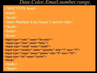 Date,Color,Email,number,range,
<!DOCTYPE html>
<html>
<head>
<title>Multiple-Line Input Control</title>
</head>
<body>
<form>
<input type="color" name="favcolor">
<input type="date" name="bday">
<input type="email" name="email">
<input type="number" name="quantity" min="1" max="5">
<input type="range" name="points" min="0" max="10">
<input type="tel" name="usrtel">
</form>
</body>
</html>
 
