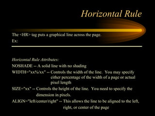 Horizontal Rule
The <HR> tag puts a graphical line across the page.
Ex:
Horizontal Rule Attributes:
NOSHADE -- A solid line with no shading
WIDTH="xx%/xx" -- Controls the width of the line. You may specify
either percentage of the width of a page or actual
pixel length
SIZE="xx" -- Controls the height of the line. You need to specify the
dimension in pixels.
ALIGN="left/center/right" -- This allows the line to be aligned to the left,
right, or center of the page
 