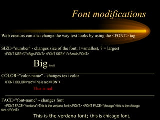 Font modifications
Web creators can also change the way text looks by using the <FONT> tag
SIZE="number" - changes size of the font; 1=smallest, 7 = largest
<FONT SIZE="7">Big</FONT> <FONT SIZE="1">Small</FONT>
BigSmall
COLOR="color-name" - changes text color
<FONT COLOR="red">This is red</FONT>
This is red
FACE="font-name" - changes font
<FONT FACE="verdana">This is the verdana font;</FONT> <FONT FACE="chicago">this is the chicago
font.</FONT>
This is the verdana font; this is chicago font.
 