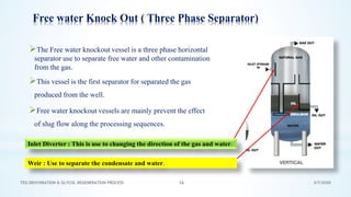 3/7/2020TEG DEHYDRATION & GLYCOL REGENERATION PROCESS 16
Free water Knock Out ( Three Phase Separator)
➢The Free water knockout vessel is a three phase horizontal
separator use to separate free water and other contamination
from the gas.
➢This vessel is the first separator for separated the gas
produced from the well.
➢Free water knockout vessels are mainly prevent the effect
of slug flow along the processing sequences.
Inlet Diverter : This is use to changing the direction of the gas and water.
Weir : Use to separate the condensate and water.
 