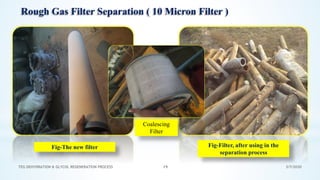 3/7/2020TEG DEHYDRATION & GLYCOL REGENERATION PROCESS 19
Fig-The new filter Fig-Filter, after using in the
separation process
Rough Gas Filter Separation ( 10 Micron Filter )
Coalescing
Filter
 
