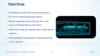 3/7/2020TEG DEHYDRATION & GLYCOL REGENERATION PROCESS 23
Flush Drum
➢Flush drum is usually like a horizontal separator.
➢It is use to separated gas/liquid mixture .
➢Mostly separated to liquid from gas. This is the
reason of flushing effected of the drum.
➢This drum is larger the diameter than in other type of
separator.
➢The flash Drum are flashed the volatile components
at a low pressure.
 