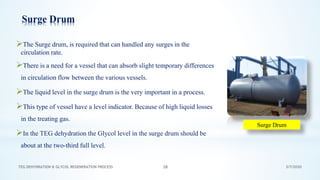 3/7/2020TEG DEHYDRATION & GLYCOL REGENERATION PROCESS 28
Surge Drum
➢The Surge drum, is required that can handled any surges in the
circulation rate.
➢There is a need for a vessel that can absorb slight temporary differences
in circulation flow between the various vessels.
➢The liquid level in the surge drum is the very important in a process.
➢This type of vessel have a level indicator. Because of high liquid losses
in the treating gas.
➢In the TEG dehydration the Glycol level in the surge drum should be
about at the two-third full level.
Surge Drum
 