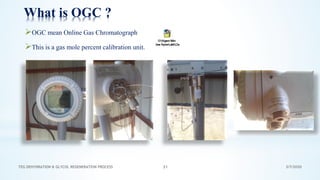 3/7/2020TEG DEHYDRATION & GLYCOL REGENERATION PROCESS 31
What is OGC ?
➢OGC mean Online Gas Chromatograph
➢This is a gas mole percent calibration unit.
 