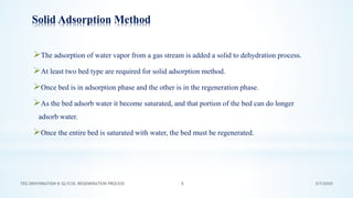 3/7/2020TEG DEHYDRATION & GLYCOL REGENERATION PROCESS 5
Solid Adsorption Method
➢The adsorption of water vapor from a gas stream is added a solid to dehydration process.
➢At least two bed type are required for solid adsorption method.
➢Once bed is in adsorption phase and the other is in the regeneration phase.
➢As the bed adsorb water it become saturated, and that portion of the bed can do longer
adsorb water.
➢Once the entire bed is saturated with water, the bed must be regenerated.
 