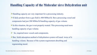 3/7/2020TEG DEHYDRATION & GLYCOL REGENERATION PROCESS 9
Handling Capacity of the Molecular sieve Dehydration unit
➢Handling capacity are very important for a processing industry.
➢If daily product from a gas field is 400 MMscf/d. But a processing vessel and
components had just 200 MMscf/d handling capacity of gas volume.
➢In this situation, the gas is not properly treated. This processing need more
handling capacity of gas volume.
➢ So, required more vessels and components.
➢But, Solid adsorption method of dehydration system will need twice of it
handling volume. Because of the system requirement absorbing and
regenerating mood.
 