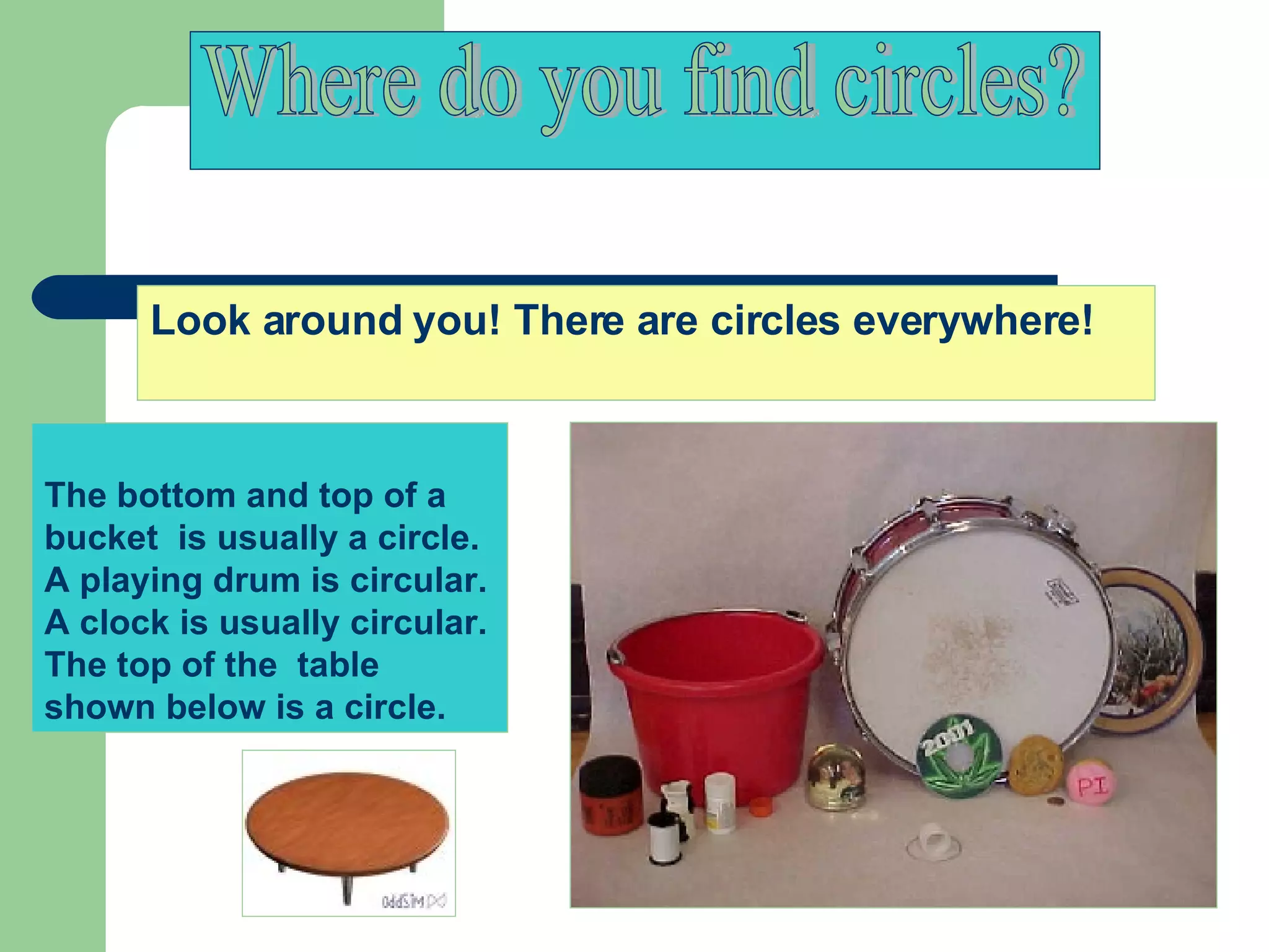 The bottom and top of a bucket  is usually a circle. A playing drum is circular.  A clock is usually circular.  The top of the  table shown below is a circle.  Where do you find circles? Look around you! There are circles everywhere!  