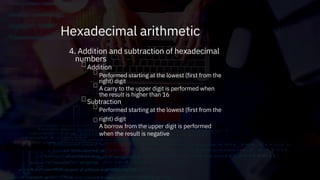 4. Addition and subtraction of hexadecimal
numbers
Addition




Performed starting at the lowest (first from the
right) digit
A carry to the upper digit is performed when
the result is higher than 16
Performed starting at the lowest (first from the
right) digit
A borrow from the upper digit is performed
when the result is negative
Subtraction
Hexadecimal arithmetic
 