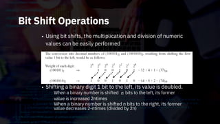 Bit Shift Operations
• Using bit shifts, the multiplication and division of numeric
values can be easily performed
Shifting a binary digit 1 bit to the left, its value is doubled.
n
•
When a binary number is shifted
value is increased 2ntimes
When a binary number is shifted n bits to the right, its former
value decreases 2-ntimes (divided by 2n)
bits to the left, its former
 