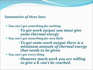 Summation of three laws You can’t get something for nothing  To get work output you must give some thermal energy You can’t get something for very little  To get some work output there is a minimum amount of thermal energy that needs to be given You can’t get every thing However much work you are willing to give 0 K can’t be reached. 
