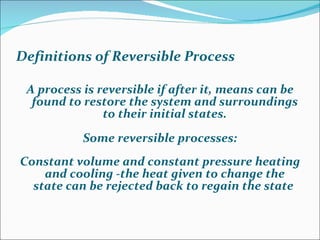 Definitions of Reversible Process A process is reversible if after it, means can be found to restore the system and surroundings to their initial states. Some reversible processes: Constant volume and constant pressure heating and cooling -the heat given to change the state can be rejected back to regain the state  