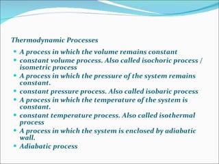 Thermodynamic Processes A process in which the volume remains constant  constant volume process. Also called isochoric process / isometric process  A process in which the pressure of the system remains constant.  constant pressure process. Also called isobaric process  A process in which the temperature of the system is constant.  constant temperature process. Also called isothermal process  A process in which the system is enclosed by adiabatic wall.  Adiabatic process  