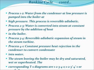   Rankine Cycle  contd…   Process 1-2: Water from the condenser at low pressure is pumped into the boiler at high pressure. This process is reversible adiabatic. Process 2-3: Water is converted into steam at constant pressure by the addition of heat in the boiler. Process 3-4: Reversible adiabatic expansion of steam in the steam turbine. Process 4-1: Constant pressure heat rejection in the condenser to convert condensate into water. The steam leaving the boiler may be dry and saturated, wet or superheated. The corresponding T-s diagrams are 1-2-3-4-1; 1-2-3’-4’-1 or 1-2-3”-4”-1. 