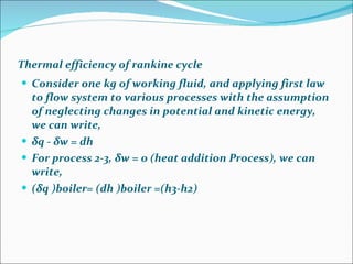 Thermal efficiency of rankine cycle Consider one kg of working fluid, and applying first law to flow system to various processes with the assumption of neglecting changes in potential and kinetic energy, we can write, δ q -  δ w = dh For process 2-3, δw = 0 (heat addition Process), we can write, ( δ q )boiler= (dh )boiler =(h3-h2) 